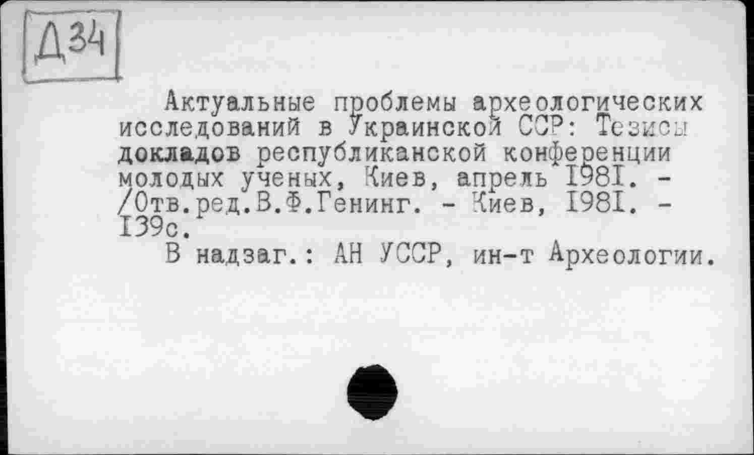 ﻿gg
Актуальные проблемы археологических исследований в Украинской ССР: Тезисы докладов республиканской конференции молодых ученых, Киев, апрель І98І. -/Отв.ред.В.Ф.Генинг. - Киев, 1981. -139с.
В надзаг.: АН УССР, ин-т Археологии.